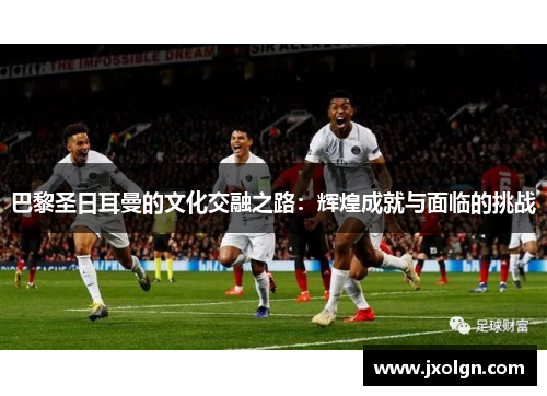 巴黎圣日耳曼的文化交融之路:辉煌成就与面临的挑战 巴黎圣日耳曼的文化交融之路:辉煌成就与面临的挑战